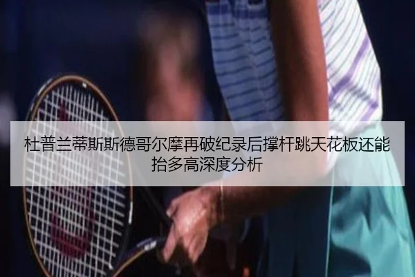 杜普兰蒂斯斯德哥尔摩再破纪录后撑杆跳天花板还能抬多高深度分析